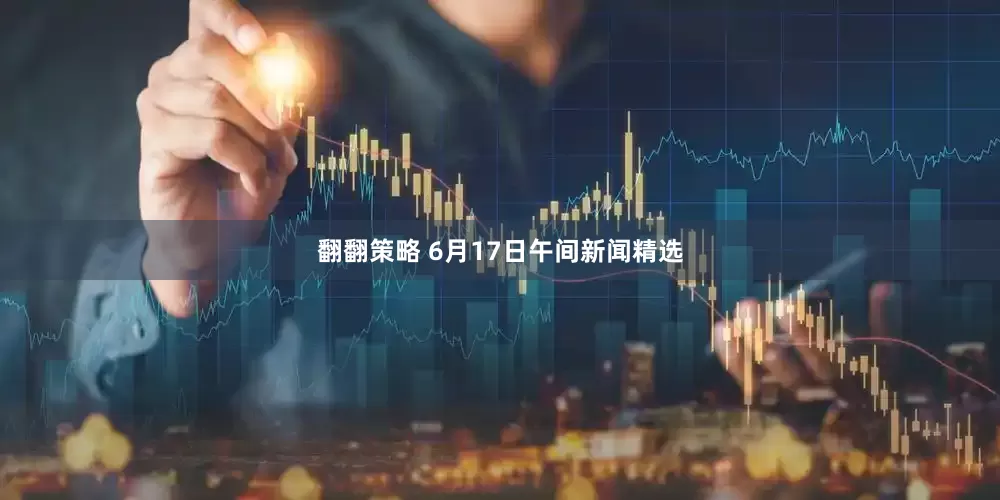 翻翻策略 6月17日午间新闻精选