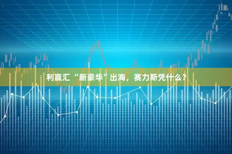 利赢汇 “新豪华”出海，赛力斯凭什么？