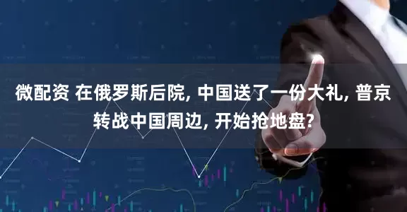 微配资 在俄罗斯后院, 中国送了一份大礼, 普京转战中国周边, 开始抢地盘?