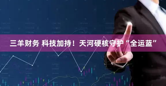 三羊财务 科技加持！天河硬核守护“全运蓝”