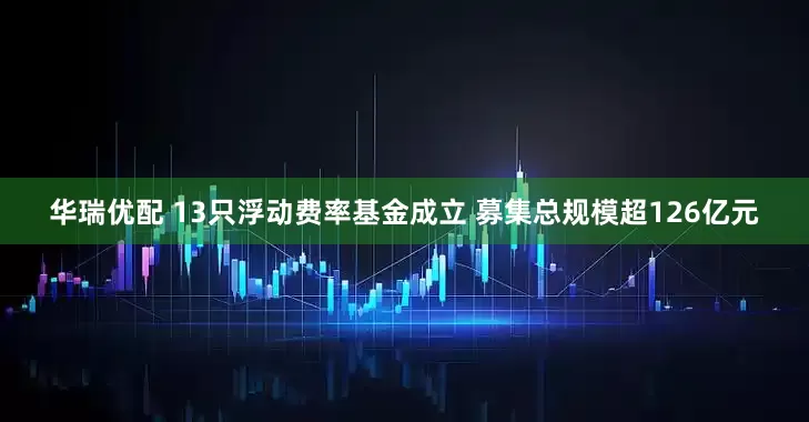 华瑞优配 13只浮动费率基金成立 募集总规模超126亿元