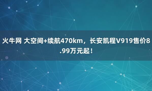 火牛网 大空间+续航470km，长安凯程V919售价8.99万元起！