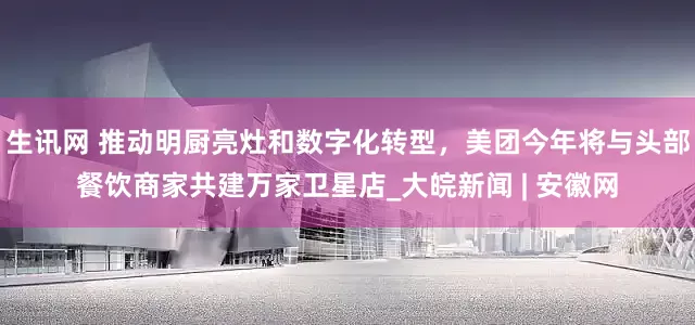 生讯网 推动明厨亮灶和数字化转型，美团今年将与头部餐饮商家共建万家卫星店_大皖新闻 | 安徽网