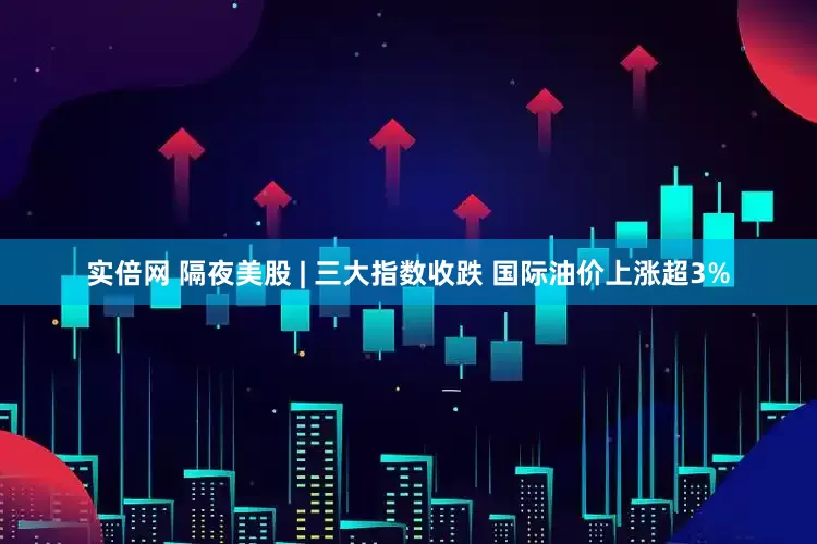 实倍网 隔夜美股 | 三大指数收跌 国际油价上涨超3%