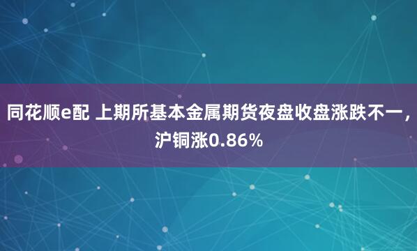同花顺e配 上期所基本金属期货夜盘收盘涨跌不一，沪铜涨0.86%